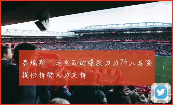 泰瑞斯·马克西的爆发力为76人后场提供持续火力支持