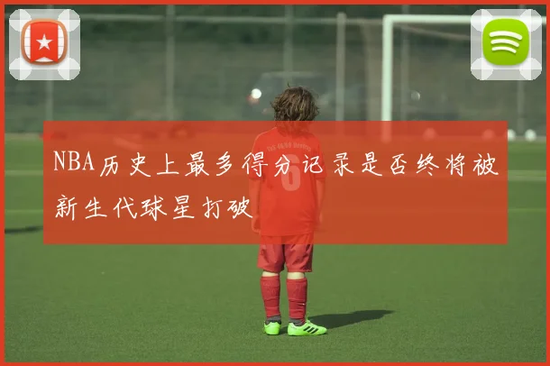 NBA历史上最多得分记录是否终将被新生代球星打破