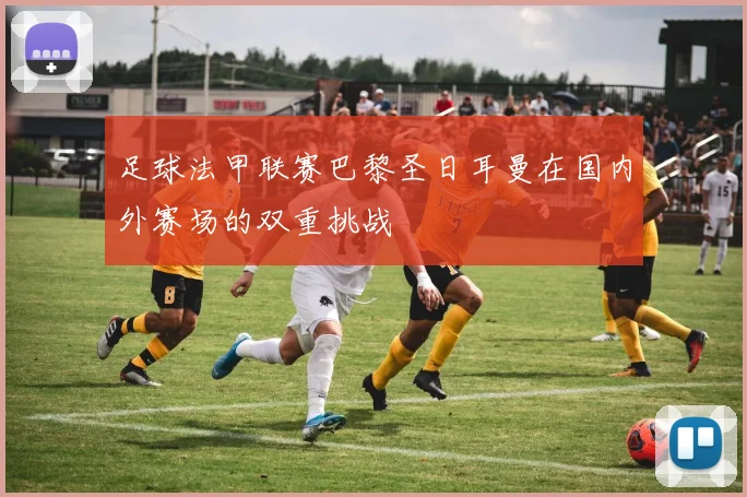 足球法甲联赛巴黎圣日耳曼在国内外赛场的双重挑战