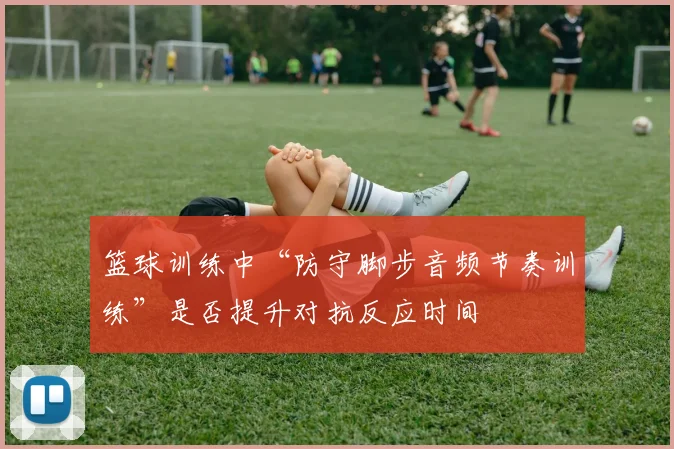 篮球训练中“防守脚步音频节奏训练”是否提升对抗反应时间